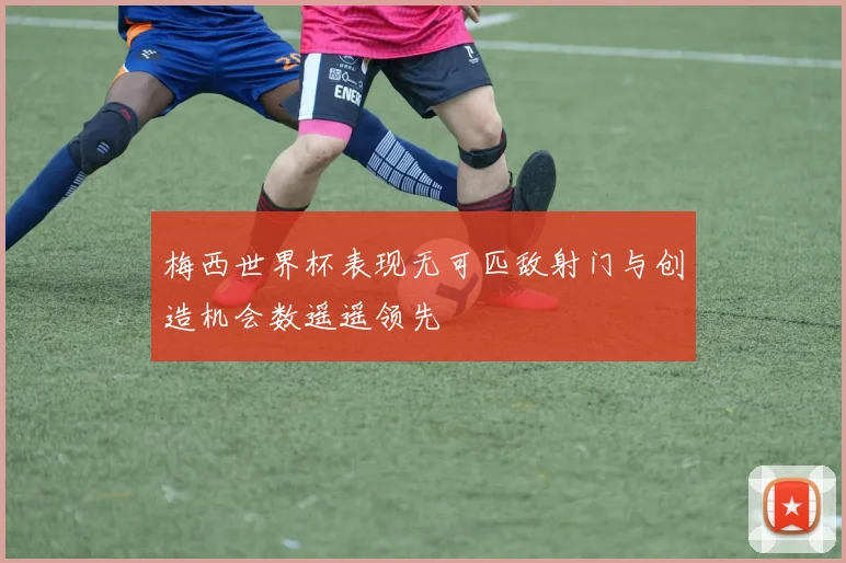 梅西世界杯表现无可匹敌射门与创造机会数遥遥领先