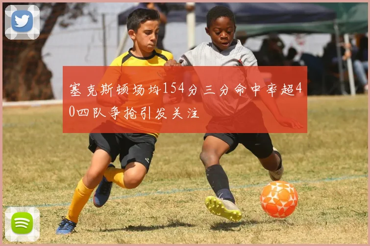 塞克斯顿场均154分三分命中率超40四队争抢引发关注