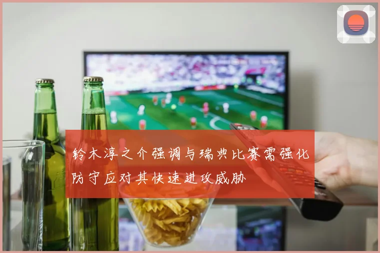 铃木淳之介强调与瑞典比赛需强化防守应对其快速进攻威胁
