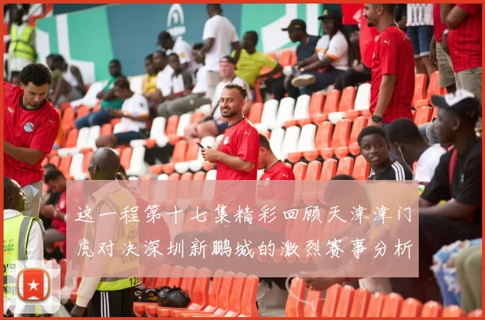 这一程第十七集精彩回顾天津津门虎对决深圳新鹏城的激烈赛事分析与亮点解读
