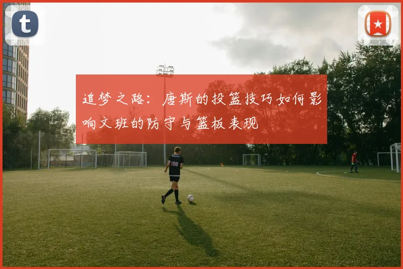 追梦之路：唐斯的投篮技巧如何影响文班的防守与篮板表现