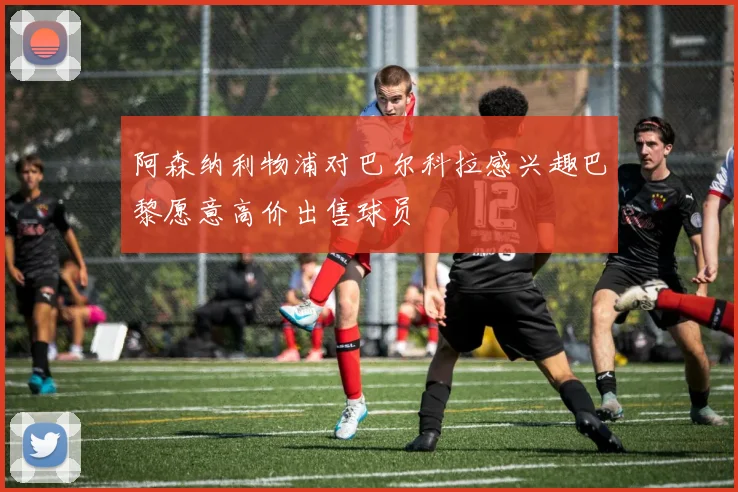 阿森纳利物浦对巴尔科拉感兴趣巴黎愿意高价出售球员