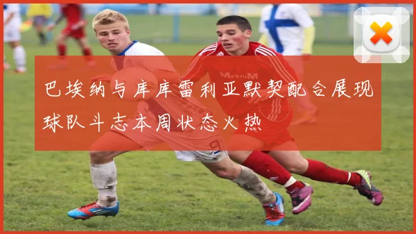 巴埃纳与库库雷利亚默契配合展现球队斗志本周状态火热