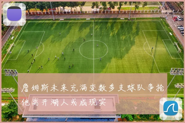 詹姆斯未来充满变数多支球队争抢他离开湖人或成现实
