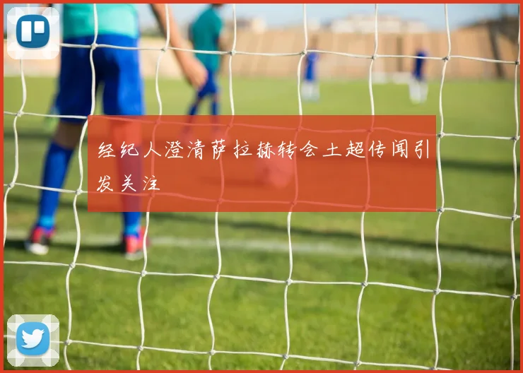 经纪人澄清萨拉赫转会土超传闻引发关注