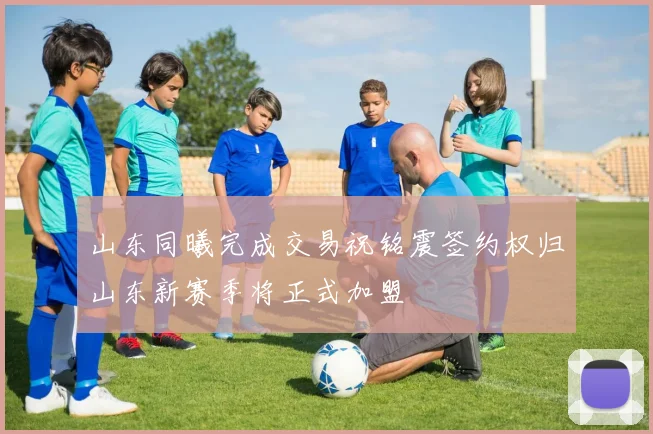 山东同曦完成交易祝铭震签约权归山东新赛季将正式加盟