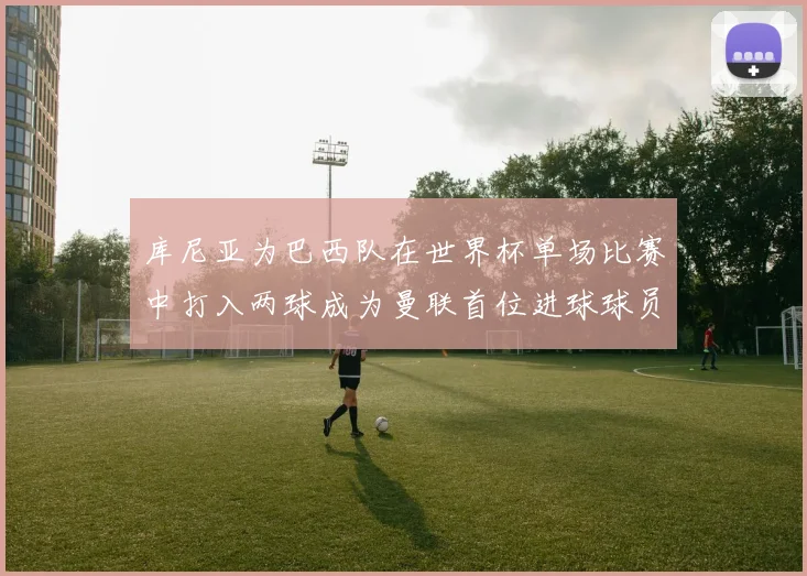 库尼亚为巴西队在世界杯单场比赛中打入两球成为曼联首位进球球员