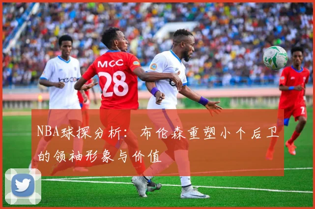 NBA球探分析：布伦森重塑小个后卫的领袖形象与价值