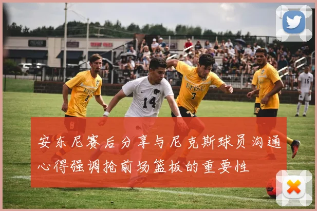 安东尼赛后分享与尼克斯球员沟通心得强调抢前场篮板的重要性