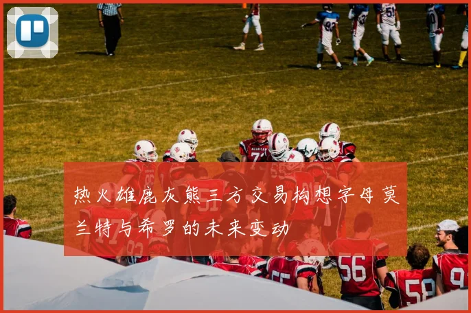 热火雄鹿灰熊三方交易构想字母莫兰特与希罗的未来变动
