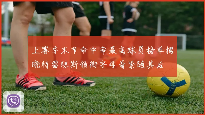 上赛季末节命中率最高球员榜单揭晓特雷琼斯领衔字母哥紧随其后