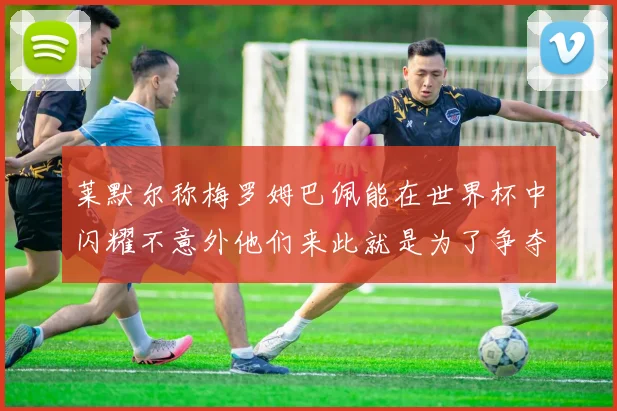 莱默尔称梅罗姆巴佩能在世界杯中闪耀不意外他们来此就是为了争夺最佳球员