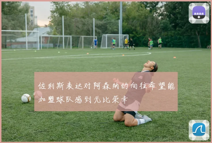 佐利斯表达对阿森纳的向往希望能加盟球队感到无比荣幸