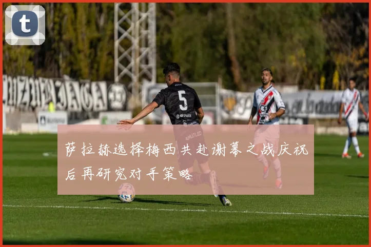 萨拉赫选择梅西共赴谢幕之战庆祝后再研究对手策略